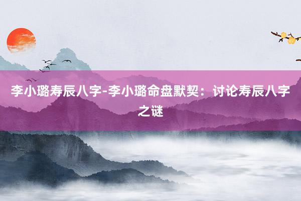 李小璐寿辰八字-李小璐命盘默契：讨论寿辰八字之谜